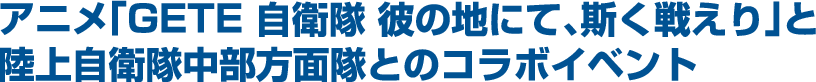 アニメ「GETE 自衛隊 彼の地にて、斯く戦えり」と陸上自衛隊中部方面隊とのコラボイベント