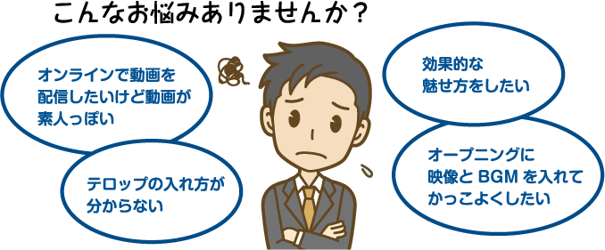 こんなお悩みありませんか？ オンラインで動画を配信したいけど動画が素人っぽい テロップの入れ方が分からない 効果的な魅せ方をしたい オープニングに映像とBGMを入れてかっこよくしたい