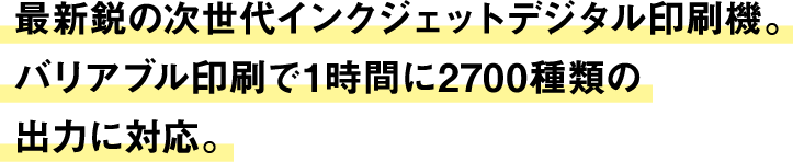 最新鋭の次世代インクジェットデジタル印刷機。バリアブル印刷で1時間に2700種類の出力に対応。