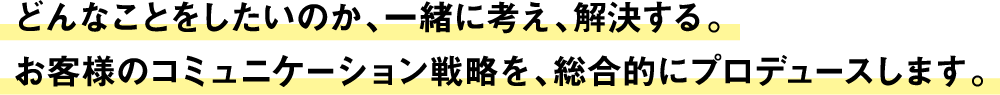 どんなことをしたいのか、一緒に考え、解決する。お客様のコミュニケーション戦略を、総合的にプロデュースします。