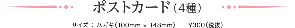 ポストカード（4種）サイズ ： ハガキ（100mm × 148mm）　¥300（税抜）