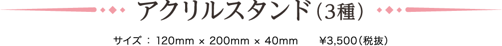 アクリルスタンド（3種）サイズ ： 120mm × 200mm × 40mm　¥3,500（税抜）