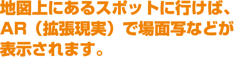 地図上にあるスポットに行けば、AR（拡張現実）で場面写などが表示されます。