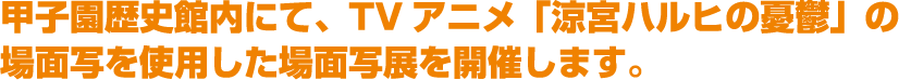 甲子園歴史館内にて、TVアニメ「涼宮ハルヒの憂鬱」の場面写を使用した場面写展を開催します。