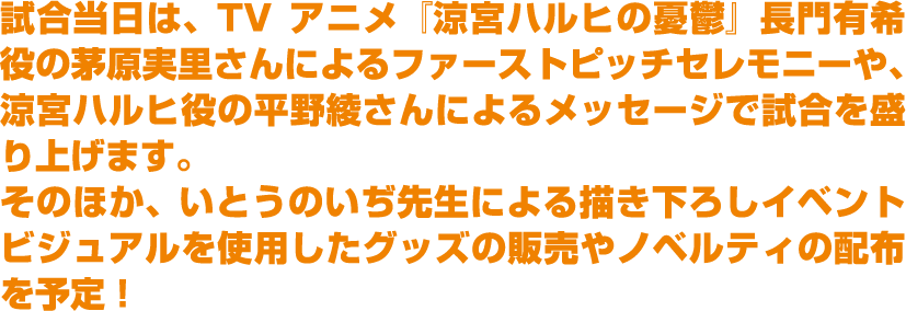 試合当日は、TVアニメ『涼宮ハルヒの憂鬱』長門有希役の茅原実里さんによるファーストピッチセレモニーや、涼宮ハルヒ役の平野綾さんによるメッセージで試合を盛り上げます。そのほか、いとうのいぢ先生による描き下ろしイベントビジュアルを使用したグッズの販売やノベルティの配布を予定！