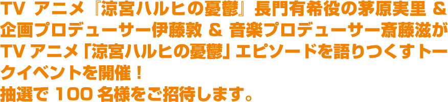 TVアニメ『涼宮ハルヒの憂鬱』長門有希役の茅原実里 ＆ 企画プロデューサー伊藤敦 ＆ 音楽プロデューサー斎藤滋がTVアニメ「涼宮ハルヒの憂鬱」エピソードを語りつくすトークイベントを開催！抽選で100名様をご招待します。