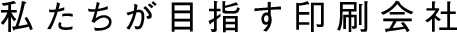 私たちが目指す印刷会社