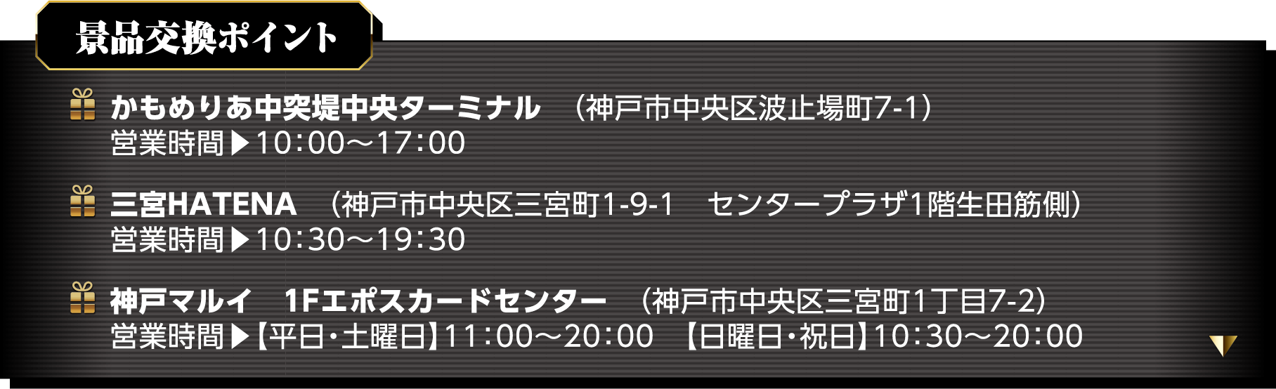 景品交換ポイント　かもめりあ中突堤中央ターミナル（神戸市中央区波止場町7-1）営業時間▶10:00～17:00　三宮HATENA（神戸市中央区三宮町1-9-1　センタープラザ1階幾多筋側）営業時間▶10:30～19:30　神戸マルイ　1Fエポスカードセンター（神戸市中央区三宮町1丁目7-2）営業時間▶【平日・土曜日】11:00～20:00【日曜日・祝日】10:30～20:00