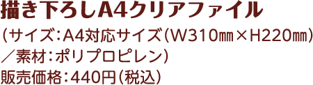 描き下ろしA4クリアファイル （サイズ：A4対応サイズ（W310㎜×H220㎜）／素材：ポリプロピレン） 販売価格：440円（税込）