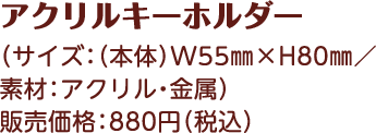 アクリルキーホルダー （サイズ：（本体）W55㎜×H80㎜／素材：アクリル・金属） 販売価格：880円（税込）