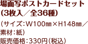 場面写ポストカードセット （3枚入／全36種） （サイズ：W100㎜×H148㎜／素材：紙） 販売価格：330円（税込）