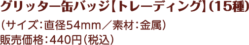 グリッター缶バッジ【トレーデング】（15種） （サイズ：直径54mm／素材：金属） 販売価格：440円（税込）