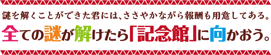 謎を解くことができた君には、ささやかながら報酬も用意してある。全ての謎が解けたら「記念館」に向かおう。