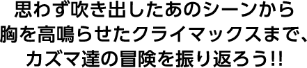 思わず吹き出したあのシーンから胸を高鳴らせたクライマックスまで、カズマ達の冒険を振り返ろう！！