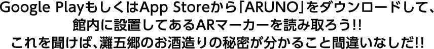 Google PlayもしくはApp Storeから「ARUNO」をダウンロードして、館内に設置してあるARマーカーを読み取ろう！！これを聞けば、灘五郷のお酒造りの秘密が分かること間違いなしだ！！