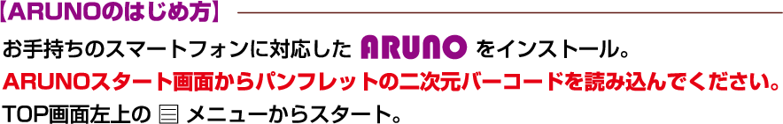 【ARUNOのはじめ方】 お手持ちのスマートフォンに対応したARUNOをインストール。ARUNOスタート画面からパンフレットの二次元バーコードを読み込んでください。TOP画面左上のメニューからスタート。