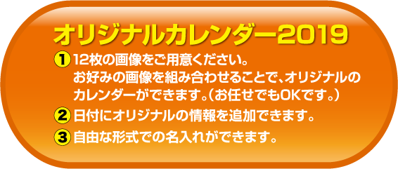 オリジナルカレンダー2019　1：2枚の画像をご用意ください。お好みの画像を組み合わせることで、オリジナルのカレンダーができます。（お任せでもOKです。）　2：日付にオリジナルの情報を追加できます。　3：自由な形式での名入れができます。