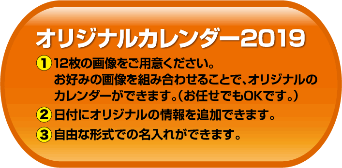 オリジナルカレンダー2019　1：2枚の画像をご用意ください。お好みの画像を組み合わせることで、オリジナルのカレンダーができます。（お任せでもOKです。）　2：日付にオリジナルの情報を追加できます。　3：自由な形式での名入れができます。