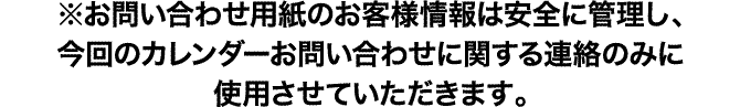 ※お問い合わせ用紙のお客様情報は安全に管理し、今回のカレンダーお問い合わせに関する連絡のみに使用させていただきます。