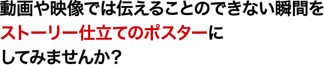 動画や映像では伝えることのできない瞬間をストーリー仕立てのポスターにしてみませんか？